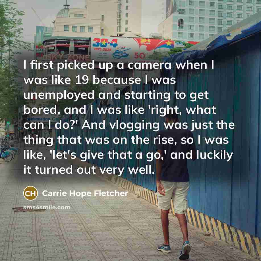 “I first picked up a camera when I was like 19 because I was unemployed and starting to get bored, and I was like 'right, what can I do?' And vlogging was just the thing that was on the rise, so I was like, 'let's give that a go,' and luckily it turned out very well.” quote by Carrie Hope Fletcher