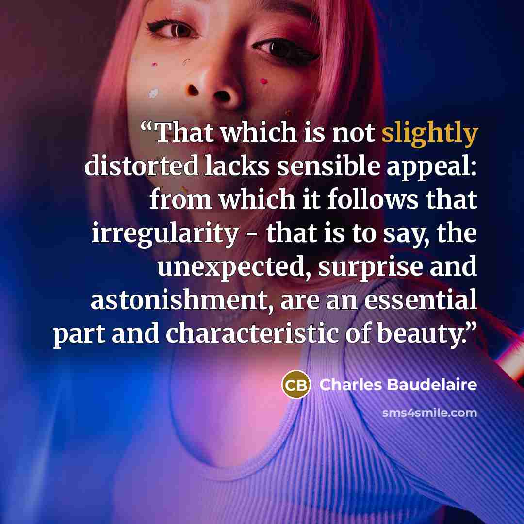 “That which is not slightly distorted lacks sensible appeal: from which it follows that irregularity - that is to say, the unexpected, surprise and astonishment, are an essential part and characteristic of beauty.” quote by Charles Baudelaire