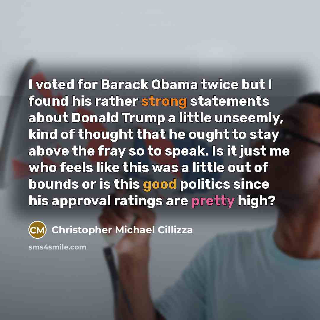 “I voted for Barack Obama twice but I found his rather strong statements about Donald Trump a little unseemly, kind of thought that he ought to stay above the fray so to speak. Is it just me who feels like this was a little out of bounds or is this good politics since his approval ratings are…” quote by Christopher Michael Cillizza
