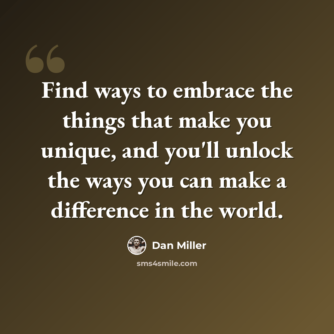 “Find ways to embrace the things that make you unique, and you'll unlock the ways you can make a difference in the world.” quote by Dan Miller