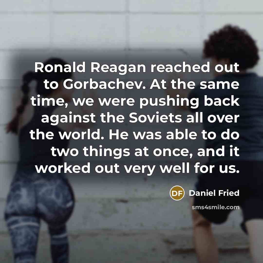“Ronald Reagan reached out to Gorbachev. At the same time, we were pushing back against the Soviets all over the world. He was able to do two things at once, and it worked out very well for us.” quote by Daniel Fried