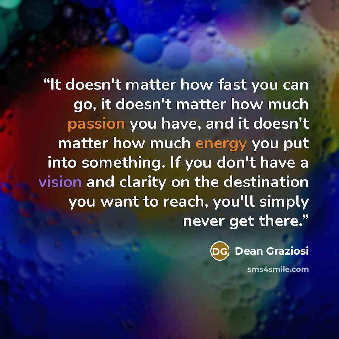 “It doesn't matter how fast you can go, it doesn't matter how much passion you have, and it doesn't matter how much energy you put into something. If you don't have a vision and clarity on the destination you want to reach, you'll simply never get there.” quote by Dean Graziosi
