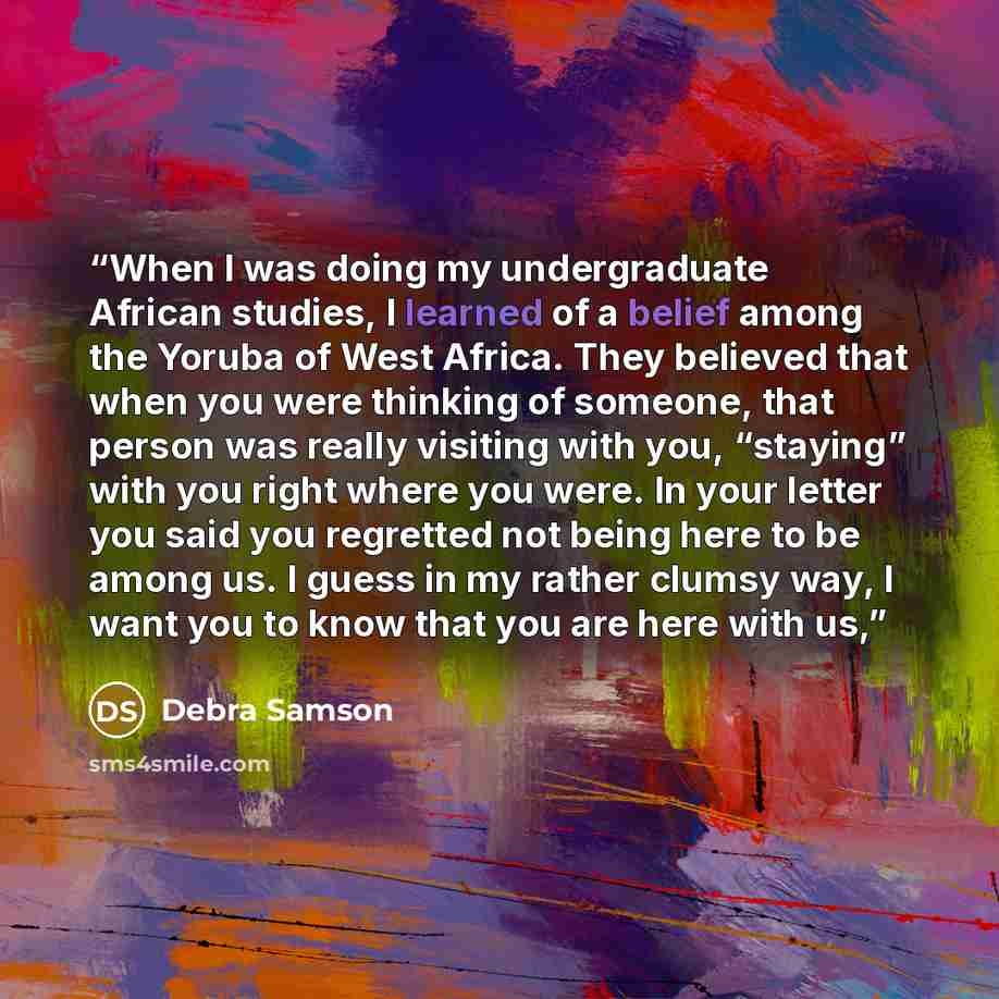 “When I was doing my undergraduate African studies, I learned of a belief among the Yoruba of West Africa. They believed that when you were thinking of someone, that person was really visiting with you, “staying” with you right where you were. In your letter you said you regretted not being here to…” quote by Debra Samson