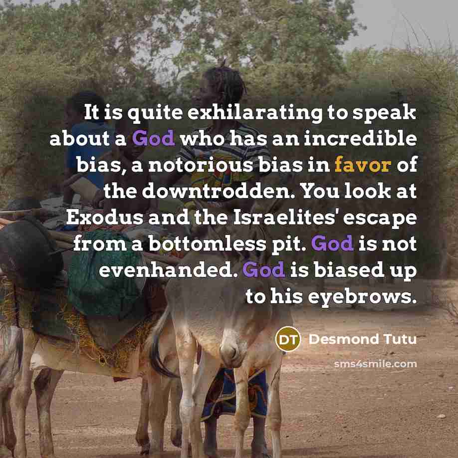 “It is quite exhilarating to speak about a God who has an incredible bias, a notorious bias in favor of the downtrodden. You look at Exodus and the Israelites' escape from a bottomless pit. God is not evenhanded. God is biased up to his eyebrows.” quote by Desmond Tutu