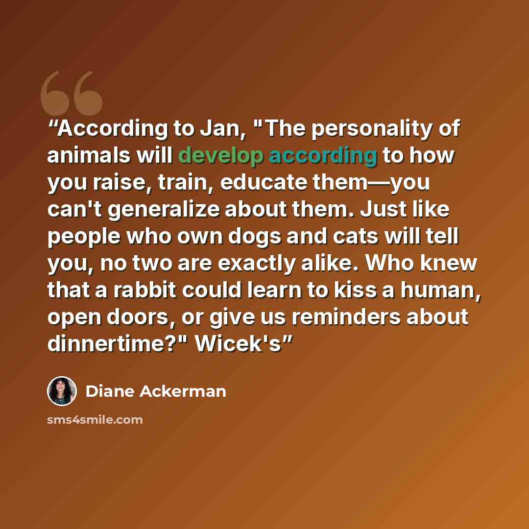 “According to Jan, "The personality of animals will develop according to how you raise, train, educate them—you can't generalize about them. Just like people who own dogs and cats will tell you, no two are exactly alike. Who knew that a rabbit could learn to kiss a human, open doors, or give us…” quote by Diane Ackerman