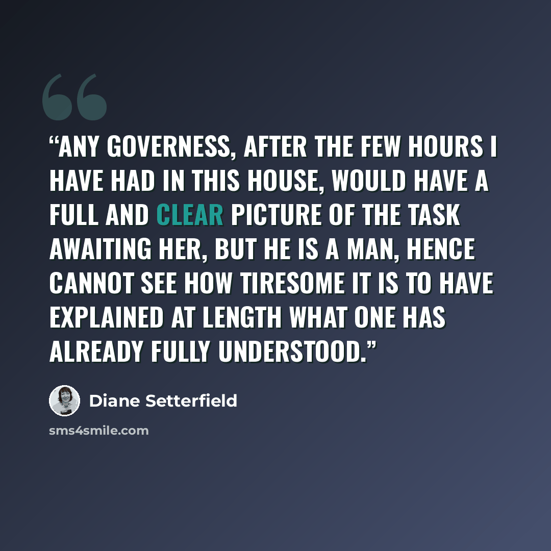 “Any governess, after the few hours I have had in this house, would have a full and clear picture of the task awaiting her, but he is a man, hence cannot see how tiresome it is to have explained at length what one has already fully understood.” quote by Diane Setterfield
