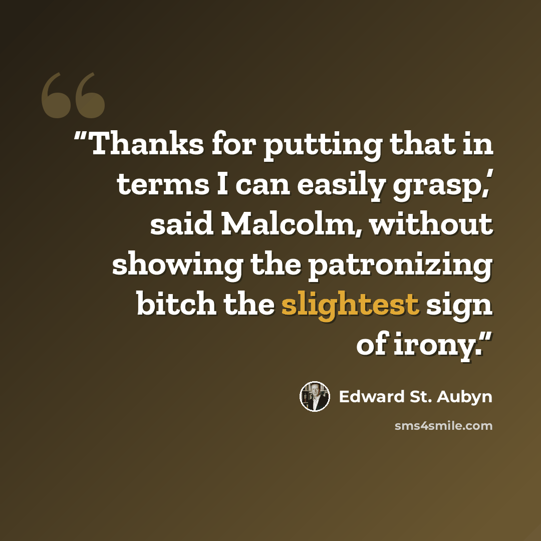 “Thanks for putting that in terms I can easily grasp,’ said Malcolm, without showing the patronizing bitch the slightest sign of irony.” quote by Edward St. Aubyn