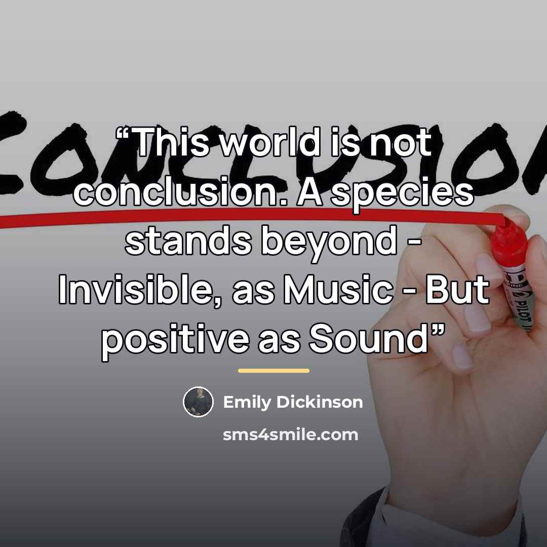 “This world is not conclusion. A species stands beyond - Invisible, as Music - But positive as Sound” quote by Emily Dickinson