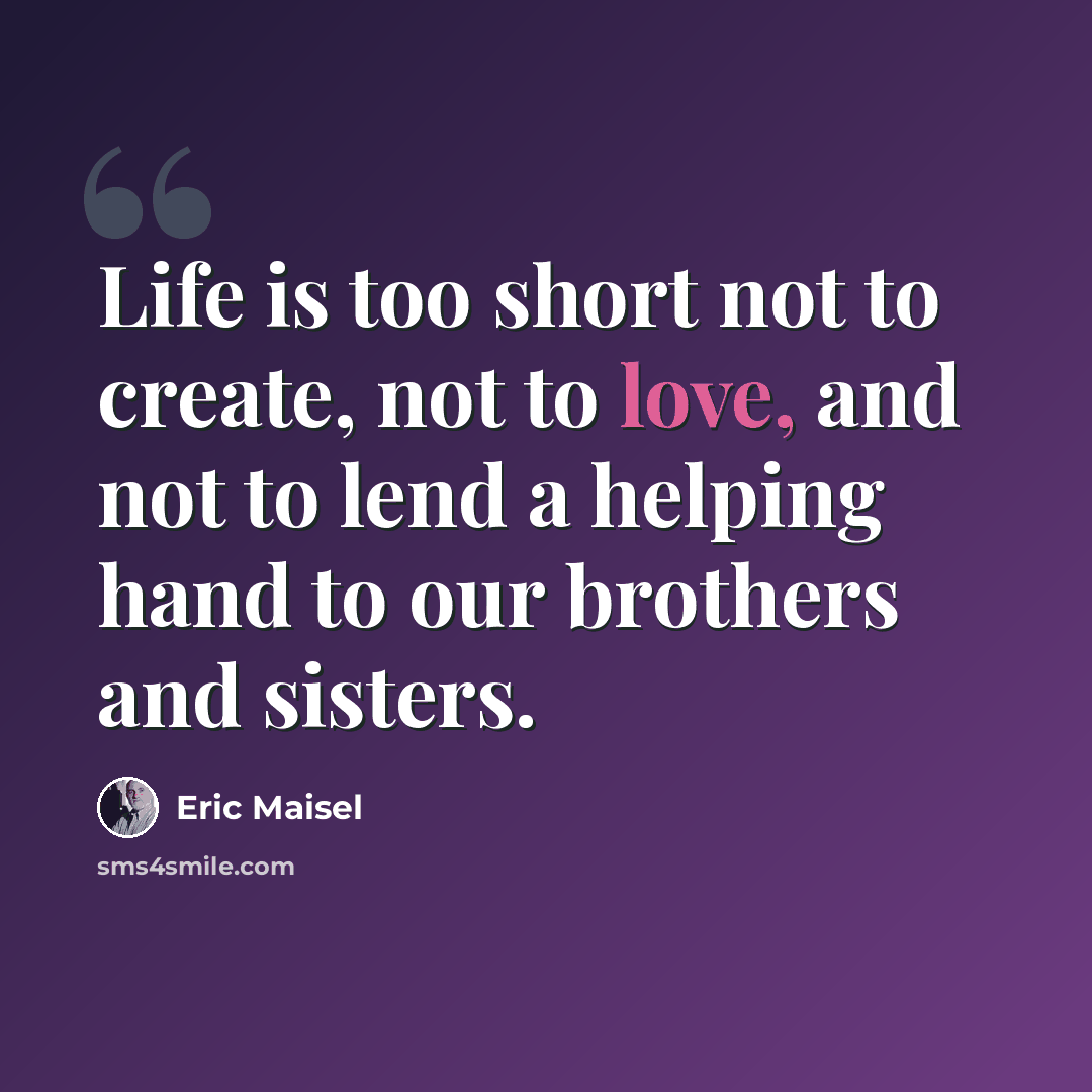 “Life is too short not to create, not to love, and not to lend a helping hand to our brothers and sisters.” quote by Eric Maisel