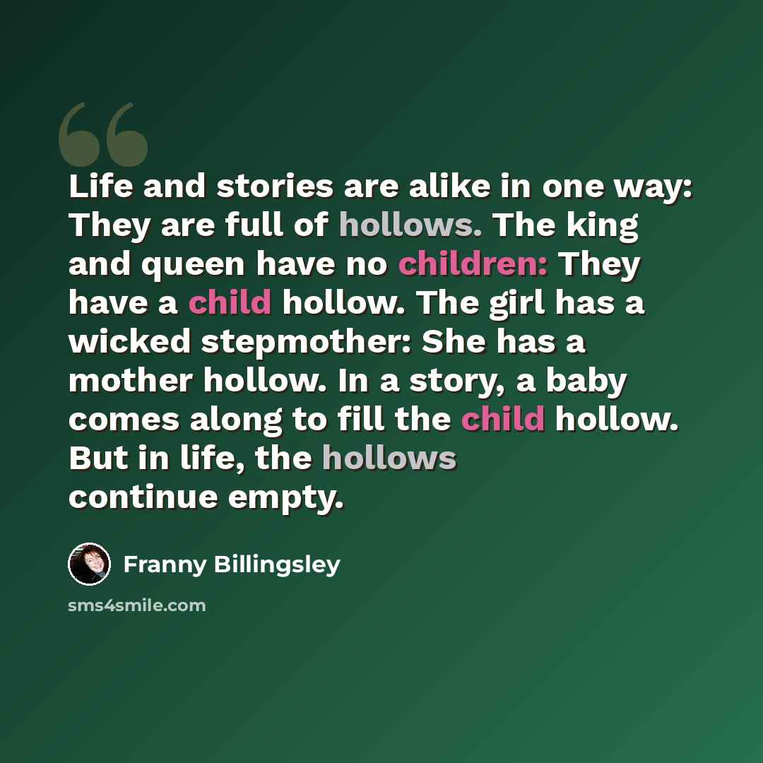 “Life and stories are alike in one way: They are full of hollows. The king and queen have no children: They have a child hollow. The girl has a wicked stepmother: She has a mother hollow. In a story, a baby comes along to fill the child hollow. But in life, the hollows continue empty.” quote by Franny Billingsley
