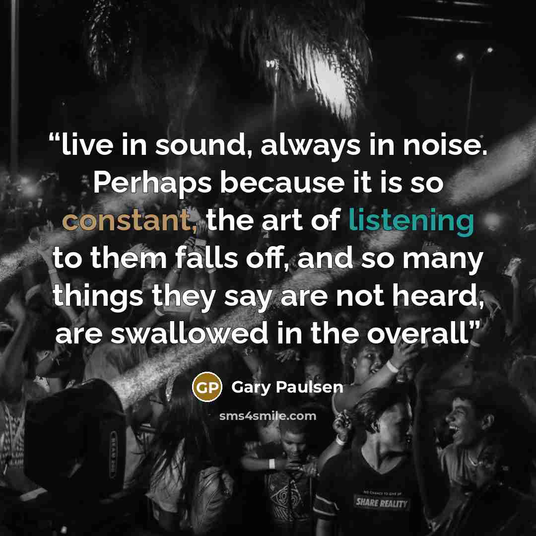 “live in sound, always in noise. Perhaps because it is so constant, the art of listening to them falls off, and so many things they say are not heard, are swallowed in the overall” quote by Gary Paulsen