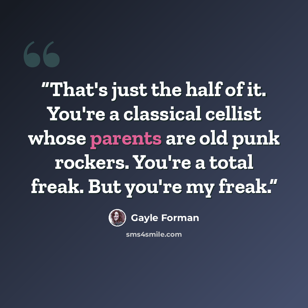 “That's just the half of it. You're a classical cellist whose parents are old punk rockers. You're a total freak. But you're my freak.” quote by Gayle Forman