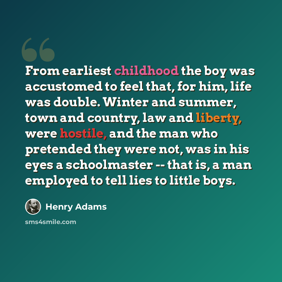 “From earliest childhood the boy was accustomed to feel that, for him, life was double. Winter and summer, town and country, law and liberty, were hostile, and the man who pretended they were not, was in his eyes a schoolmaster -- that is, a man employed to tell lies to little boys.” quote by Henry Adams