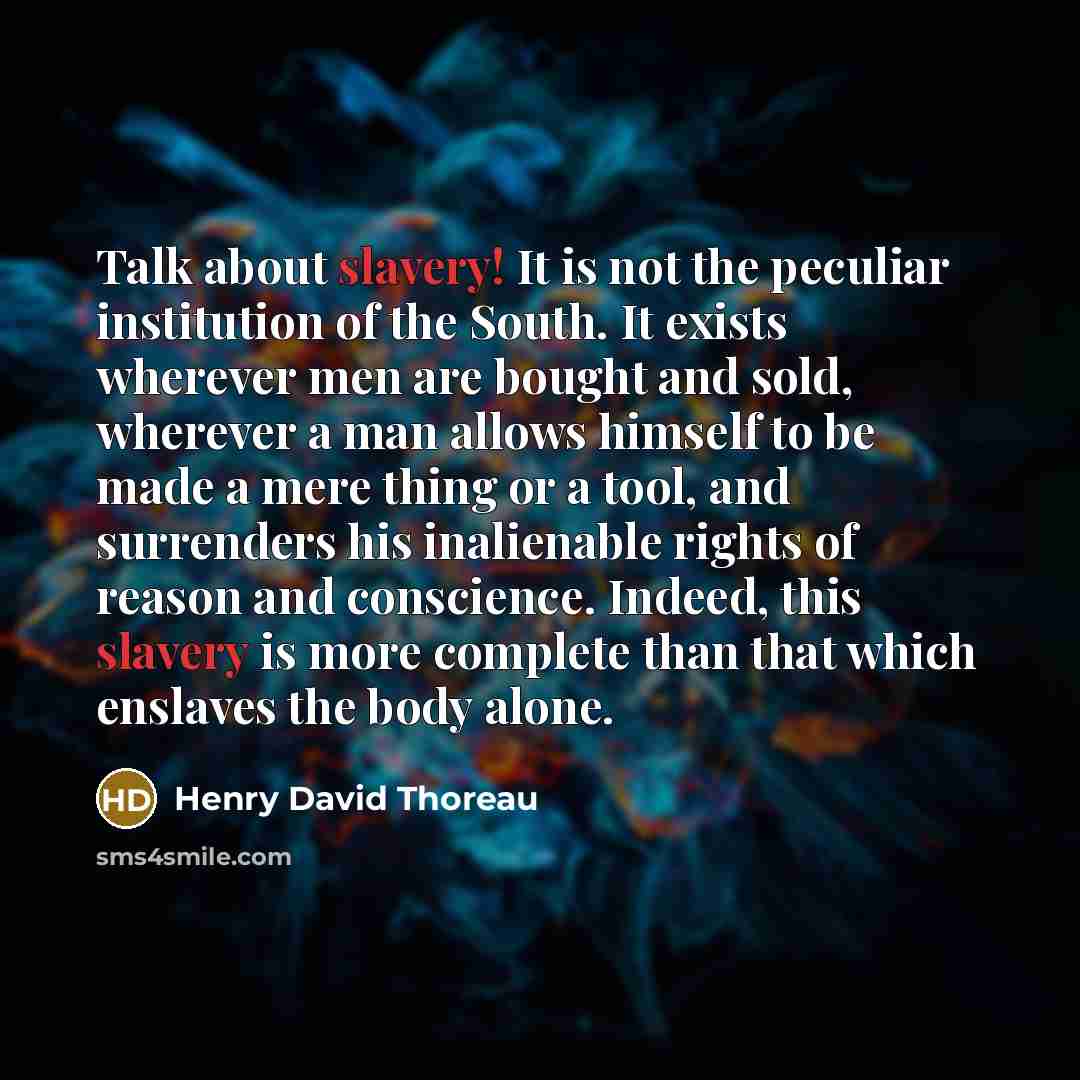 “Talk about slavery! It is not the peculiar institution of the South. It exists wherever men are bought and sold, wherever a man allows himself to be made a mere thing or a tool, and surrenders his inalienable rights of reason and conscience. Indeed, this slavery is more complete than that which…” quote by Henry David Thoreau