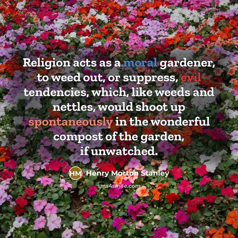 “Religion acts as a moral gardener, to weed out, or suppress, evil tendencies, which, like weeds and nettles, would shoot up spontaneously in the wonderful compost of the garden, if unwatched.” quote by Henry Morton Stanley