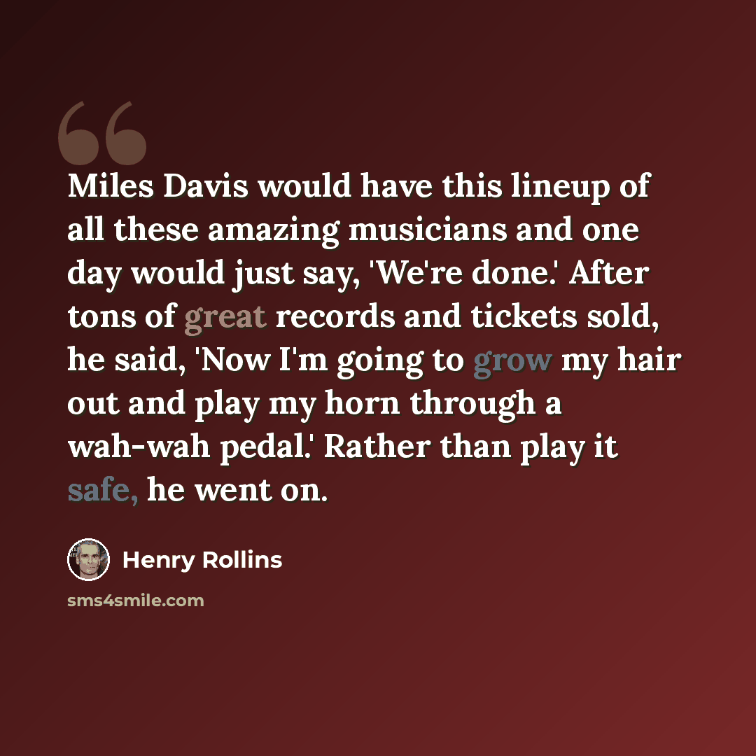 “Miles Davis would have this lineup of all these amazing musicians and one day would just say, 'We're done.' After tons of great records and tickets sold, he said, 'Now I'm going to grow my hair out and play my horn through a wah-wah pedal.' Rather than play it safe, he went on.” quote by Henry Rollins
