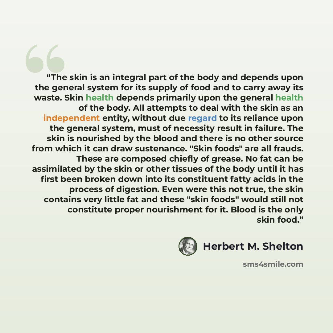 “The skin is an integral part of the body and depends upon the general system for its supply of food and to carry away its waste. Skin health depends primarily upon the general health of the body. All attempts to deal with the skin as an independent entity, without due regard to its reliance upon…” quote by Herbert M. Shelton