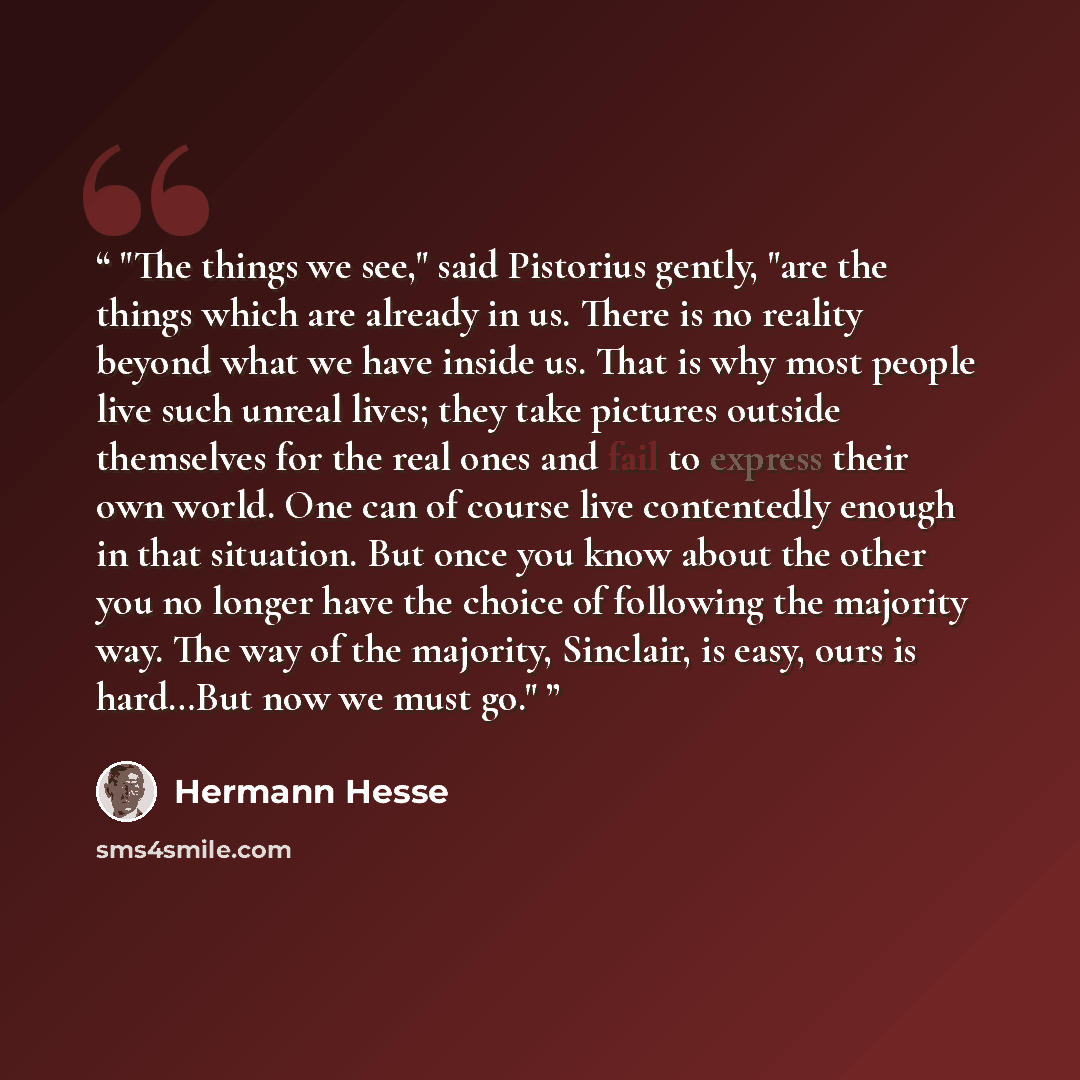 “The things we see," said Pistorius gently, "are the things which are already in us. There is no reality beyond what we have inside us. That is why most people live such unreal lives; they take pictures outside themselves for the real ones and fail to express their own world. One can of course live…” quote by Hermann Hesse