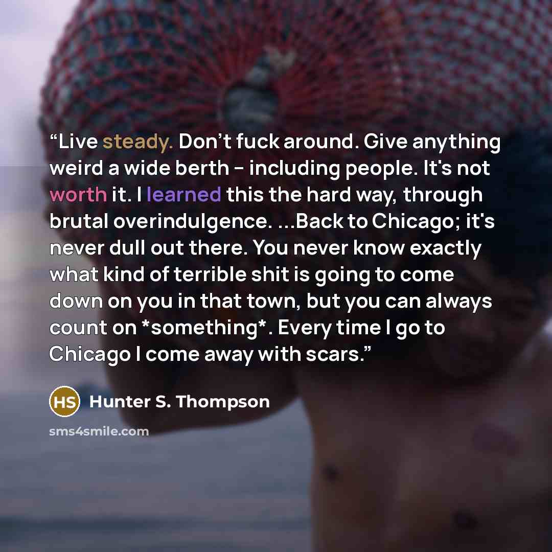 “Live steady. Don't fuck around. Give anything weird a wide berth -- including people. It's not worth it. I learned this the hard way, through brutal overindulgence. ...Back to Chicago; it's never dull out there. You never know exactly what kind of terrible shit is going to come down on you in that…” quote by Hunter S. Thompson