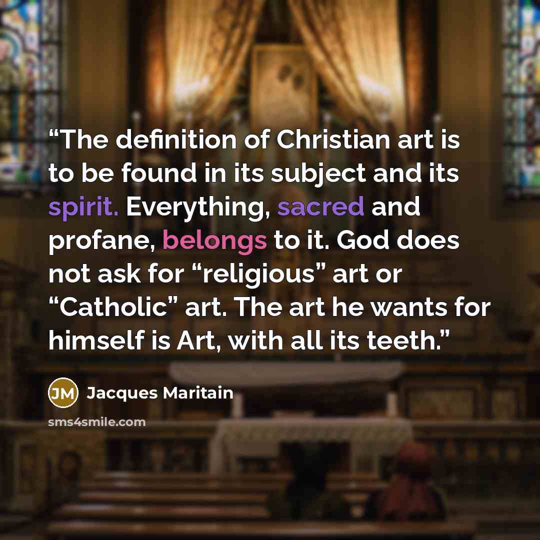 “The definition of Christian art is to be found in its subject and its spirit. Everything, sacred and profane, belongs to it. God does not ask for “religious” art or “Catholic” art. The art he wants for himself is Art, with all its teeth.” quote by Jacques Maritain