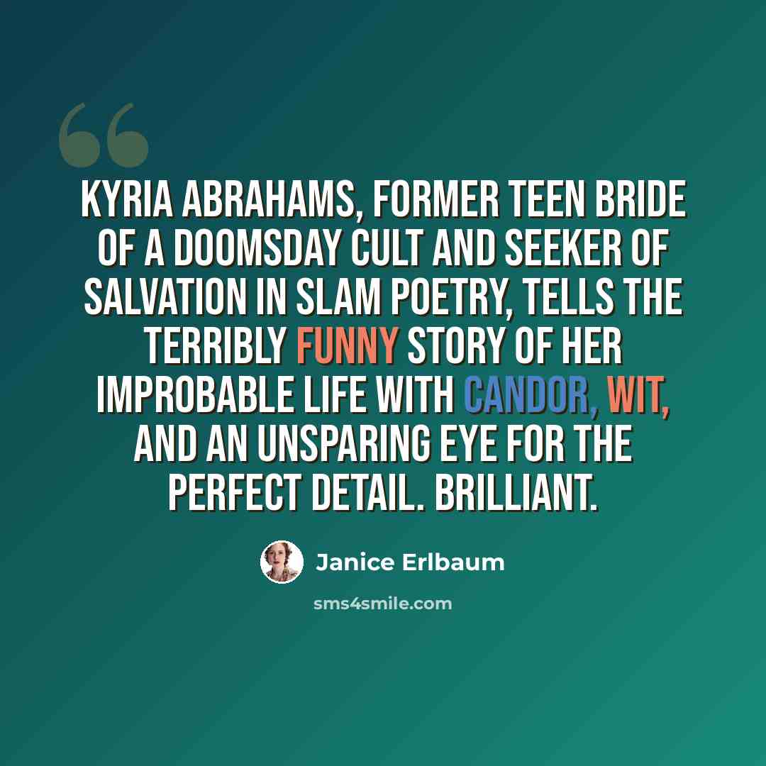 “Kyria Abrahams, former teen bride of a doomsday cult and seeker of salvation in slam poetry, tells the terribly funny story of her improbable life with candor, wit, and an unsparing eye for the perfect detail. Brilliant.” quote by Janice Erlbaum