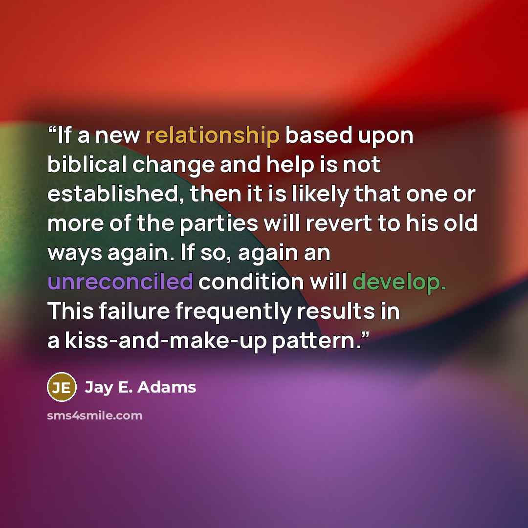 “If a new relationship based upon biblical change and help is not established, then it is likely that one or more of the parties will revert to his old ways again. If so, again an unreconciled condition will develop. This failure frequently results in a kiss-and-make-up pattern.” quote by Jay E. Adams