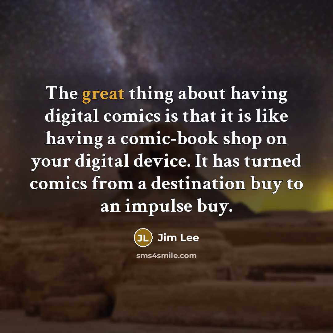 “The great thing about having digital comics is that it is like having a comic-book shop on your digital device. It has turned comics from a destination buy to an impulse buy.” quote by Jim Lee
