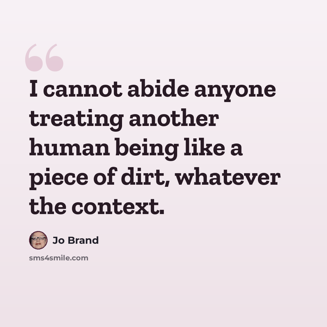 “I cannot abide anyone treating another human being like a piece of dirt, whatever the context.” quote by Jo Brand