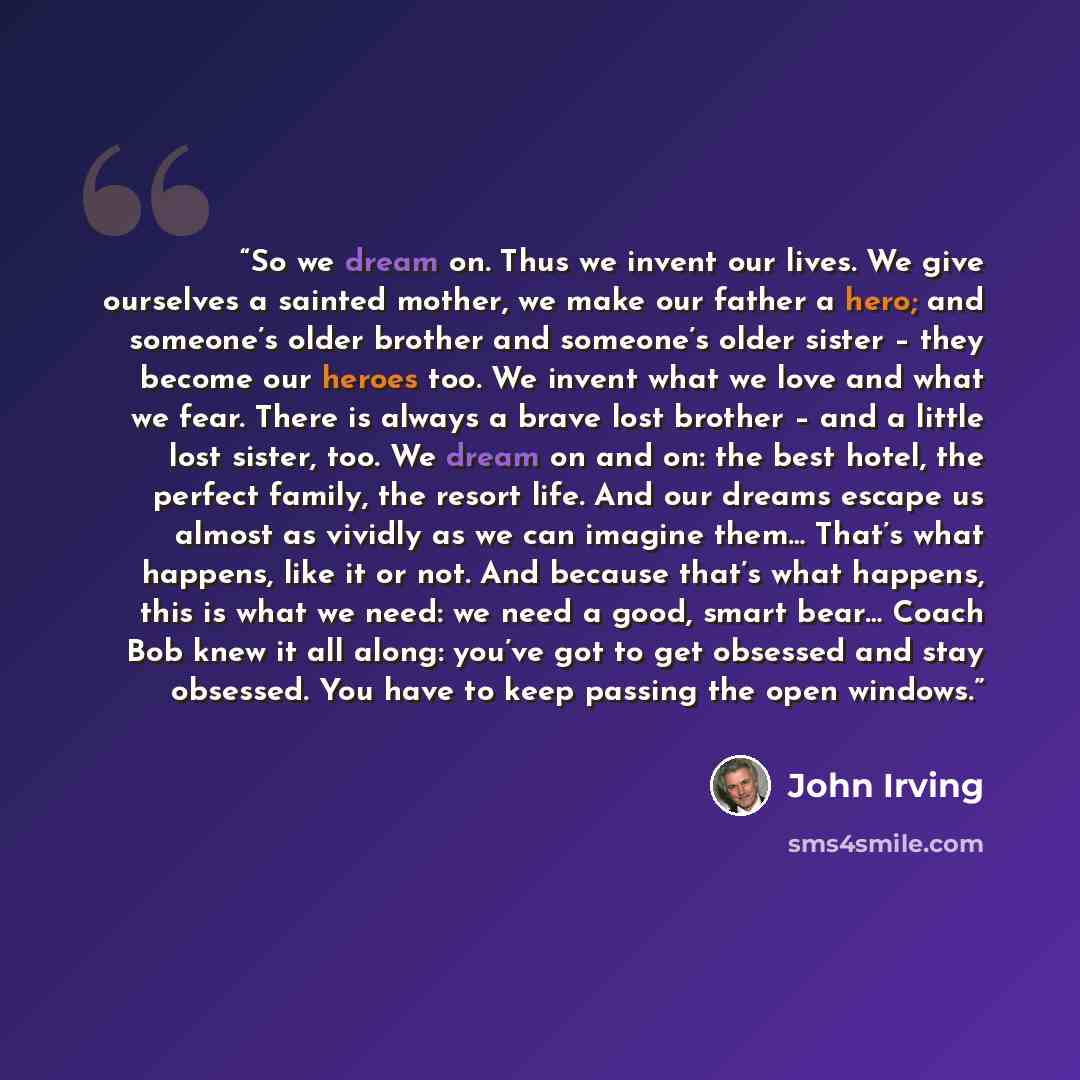 “So we dream on. Thus we invent our lives. We give ourselves a sainted mother, we make our father a hero; and someone’s older brother and someone’s older sister – they become our heroes too. We invent what we love and what we fear. There is always a brave lost brother – and a little lost sister…” quote by John Irving