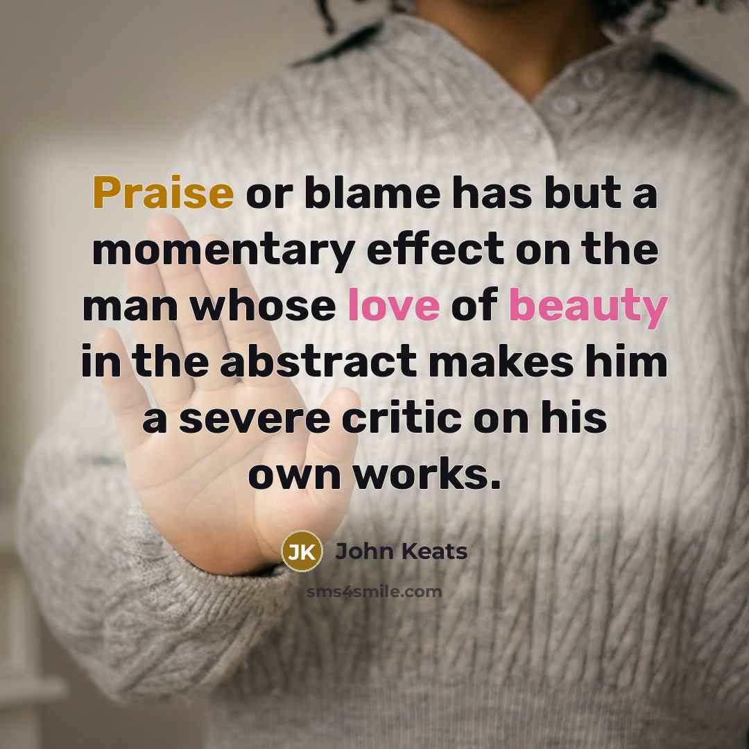 “Praise or blame has but a momentary effect on the man whose love of beauty in the abstract makes him a severe critic on his own works.” quote by John Keats