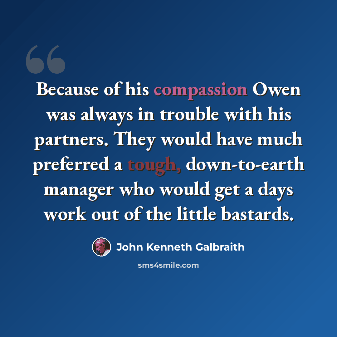 “Because of his compassion Owen was always in trouble with his partners. They would have much preferred a tough, down-to-earth manager who would get a days work out of the little bastards.” quote by John Kenneth Galbraith