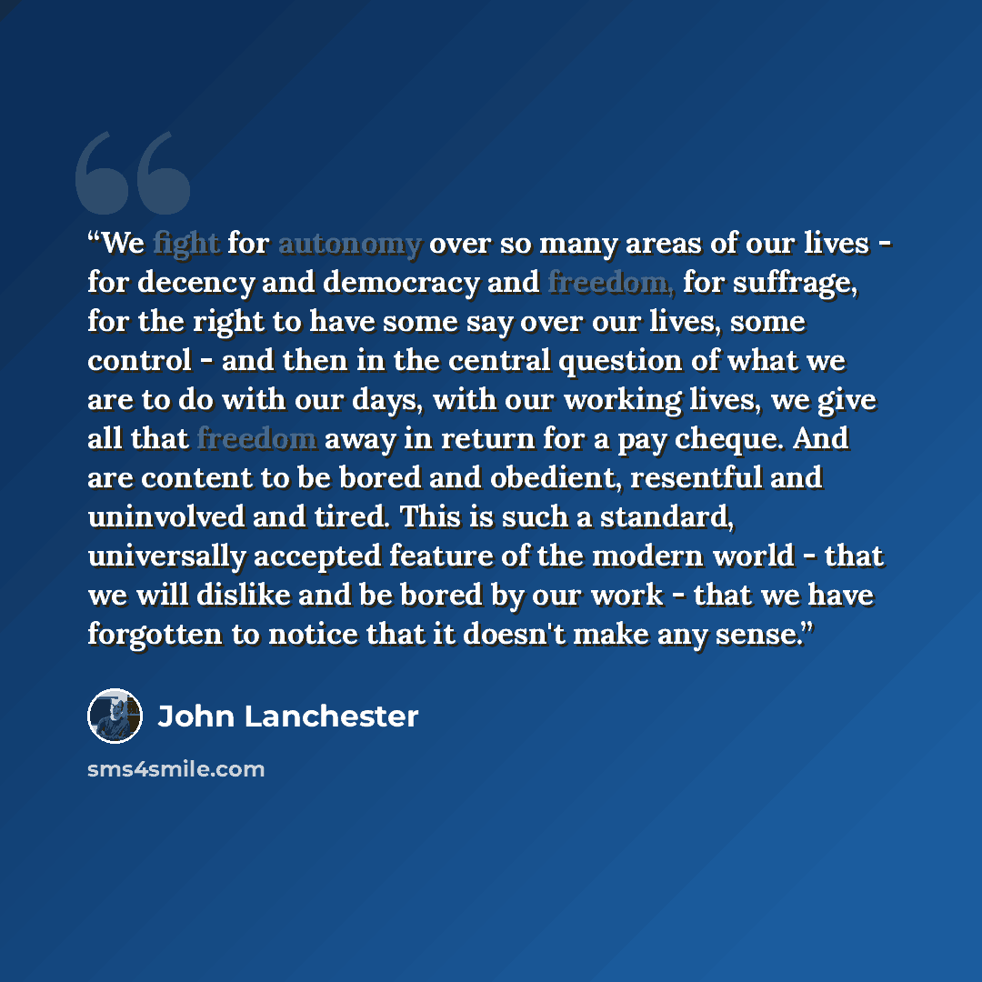 “We fight for autonomy over so many areas of our lives - for decency and democracy and freedom, for suffrage, for the right to have some say over our lives, some control - and then in the central question of what we are to do with our days, with our working lives, we give all that freedom away in…” quote by John Lanchester