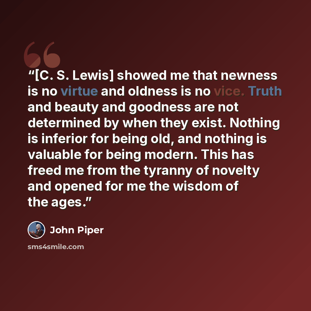“[C. S. Lewis] showed me that newness is no virtue and oldness is no vice. Truth and beauty and goodness are not determined by when they exist. Nothing is inferior for being old, and nothing is valuable for being modern. This has freed me from the tyranny of novelty and opened for me the wisdom of…” quote by John Piper