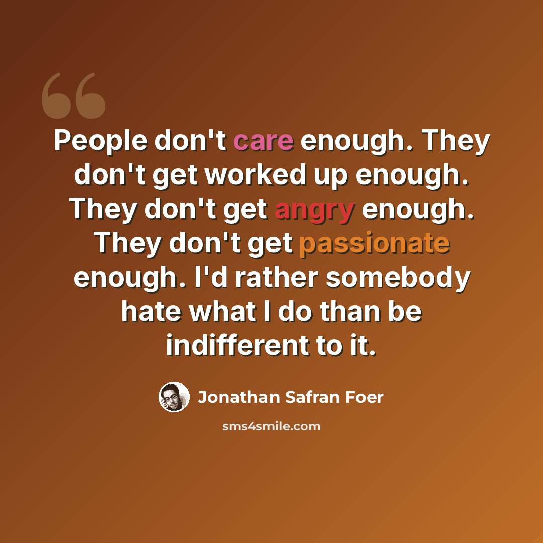 “People don't care enough. They don't get worked up enough. They don't get angry enough. They don't get passionate enough. I'd rather somebody hate what I do than be indifferent to it.” quote by Jonathan Safran Foer