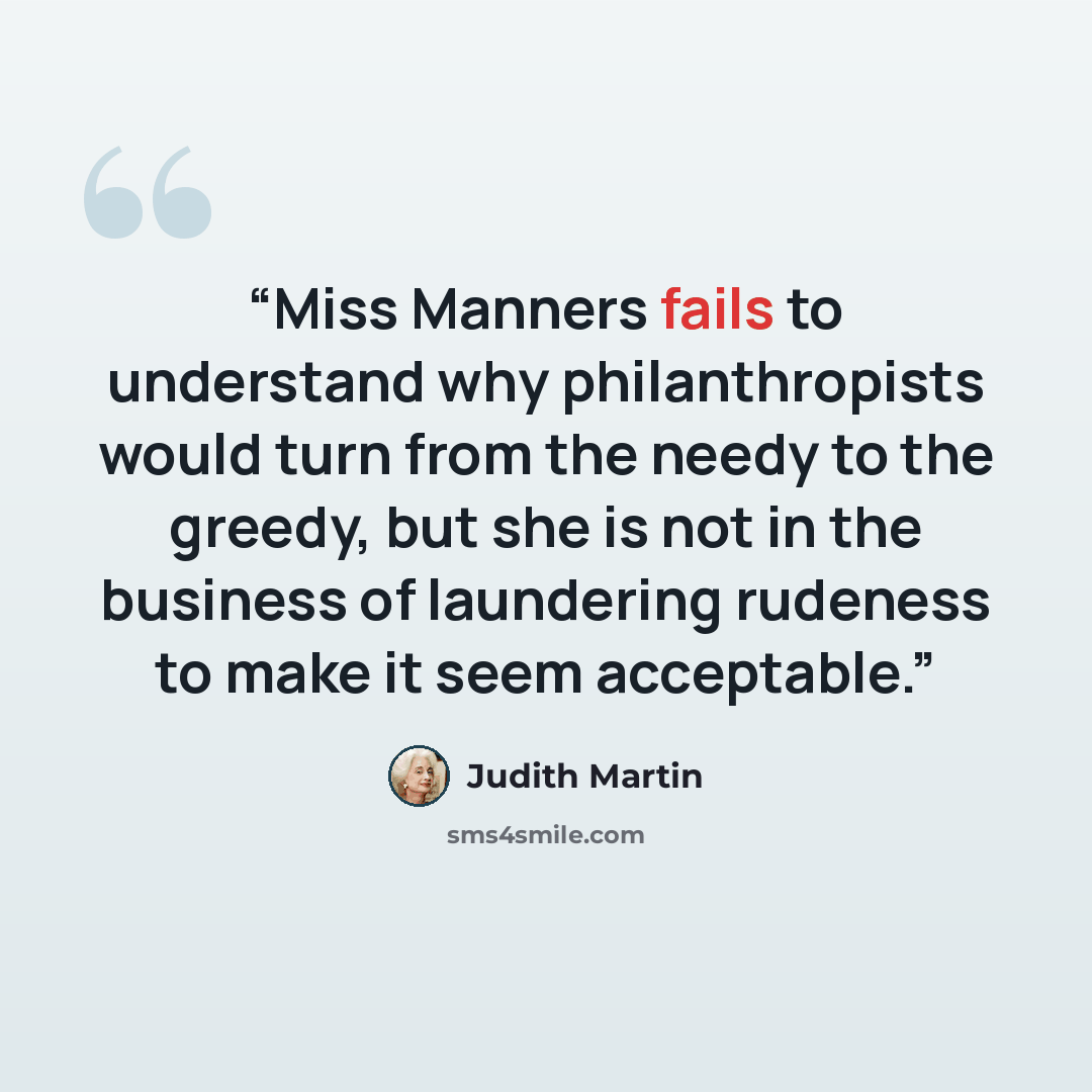 “Miss Manners fails to understand why philanthropists would turn from the needy to the greedy, but she is not in the business of laundering rudeness to make it seem acceptable.” quote by Judith Martin