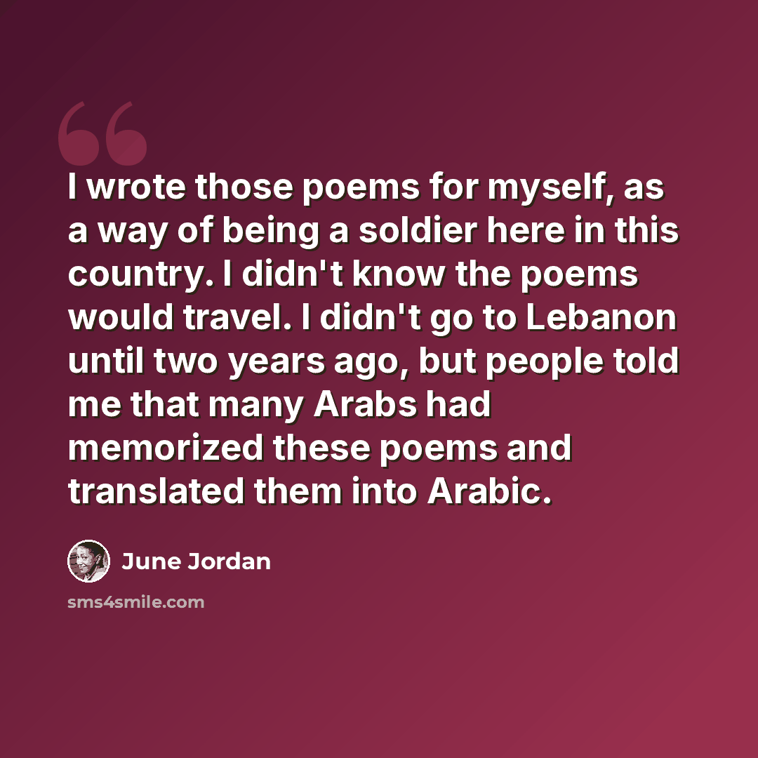 “I wrote those poems for myself, as a way of being a soldier here in this country. I didn't know the poems would travel. I didn't go to Lebanon until two years ago, but people told me that many Arabs had memorized these poems and translated them into Arabic.” quote by June Jordan