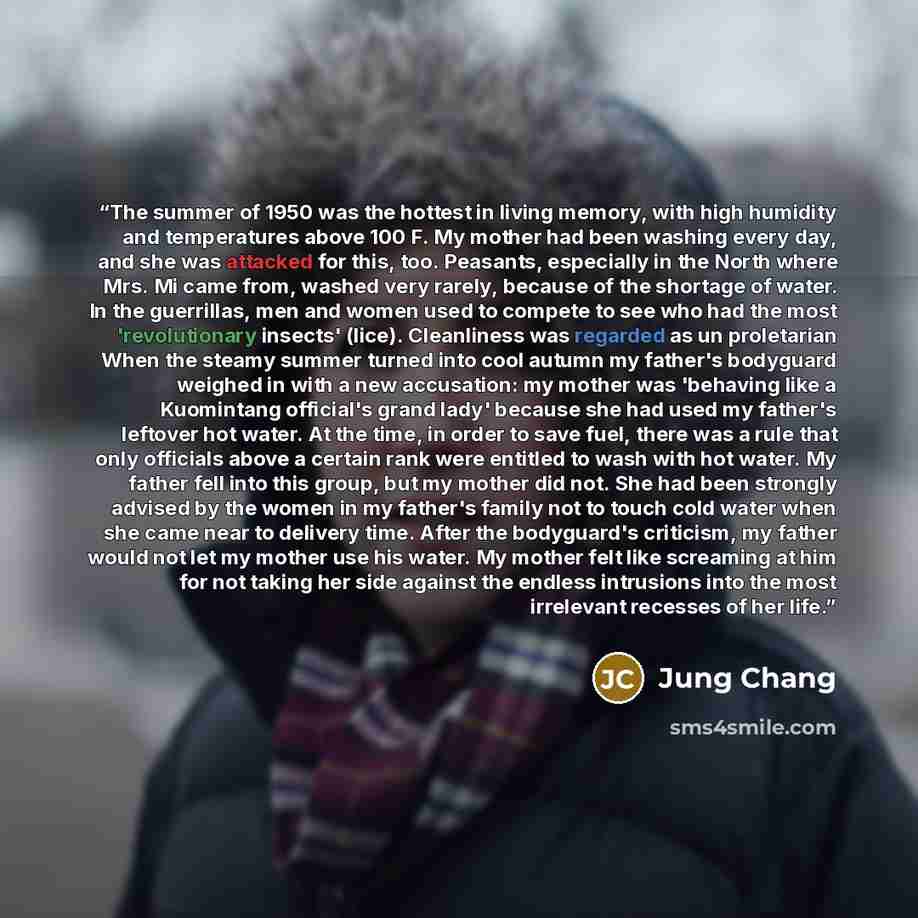 “The summer of 1950 was the hottest in living memory, with high humidity and temperatures above 100 F. My mother had been washing every day, and she was attacked for this, too. Peasants, especially in the North where Mrs. Mi came from, washed very rarely, because of the shortage of water. In the…” quote by Jung Chang