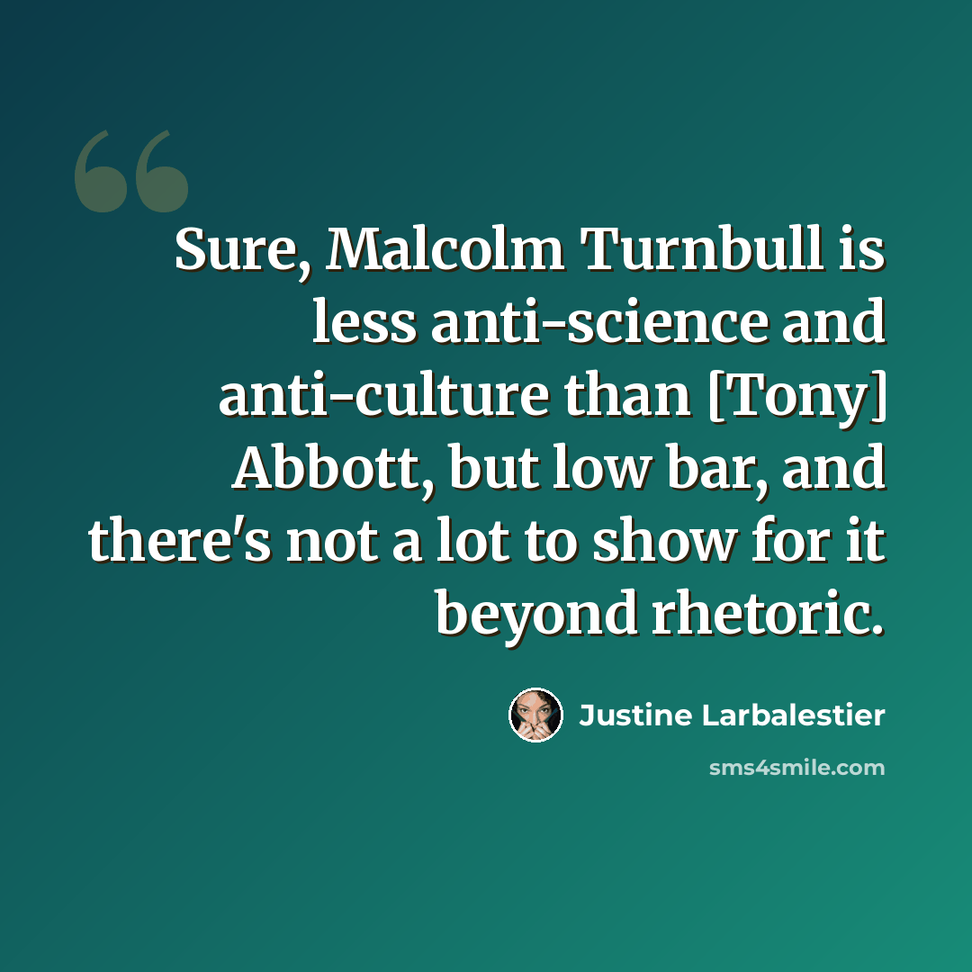 “Sure, Malcolm Turnbull is less anti-science and anti-culture than [Tony] Abbott, but low bar, and there's not a lot to show for it beyond rhetoric.” quote by Justine Larbalestier
