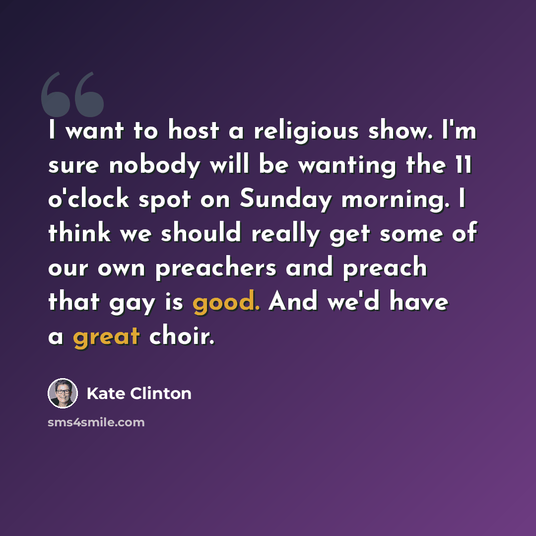 “I want to host a religious show. I'm sure nobody will be wanting the 11 o'clock spot on Sunday morning. I think we should really get some of our own preachers and preach that gay is good. And we'd have a great choir.” quote by Kate Clinton