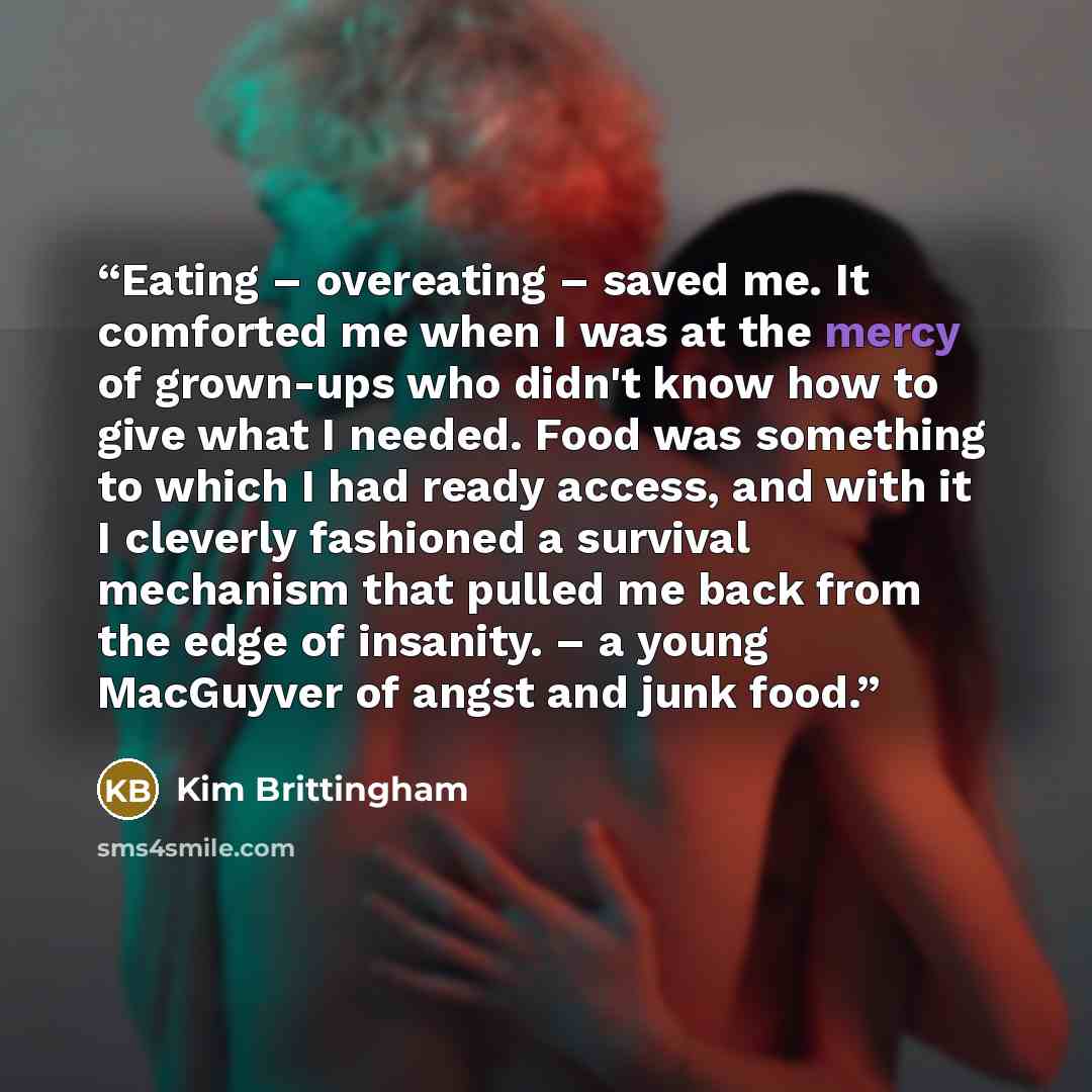 “Eating – overeating – saved me. It comforted me when I was at the mercy of grown-ups who didn't know how to give what I needed. Food was something to which I had ready access, and with it I cleverly fashioned a survival mechanism that pulled me back from the edge of insanity. – a young MacGuyver…” quote by Kim Brittingham