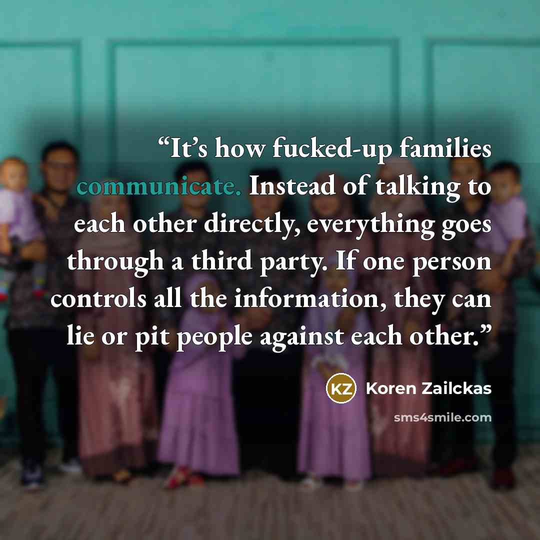 “It’s how fucked-up families communicate. Instead of talking to each other directly, everything goes through a third party. If one person controls all the information, they can lie or pit people against each other.” quote by Koren Zailckas
