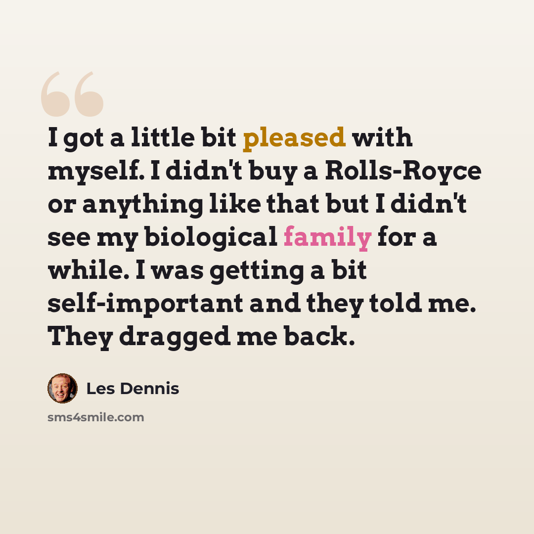 “I got a little bit pleased with myself. I didn't buy a Rolls-Royce or anything like that but I didn't see my biological family for a while. I was getting a bit self-important and they told me. They dragged me back.” quote by Les Dennis