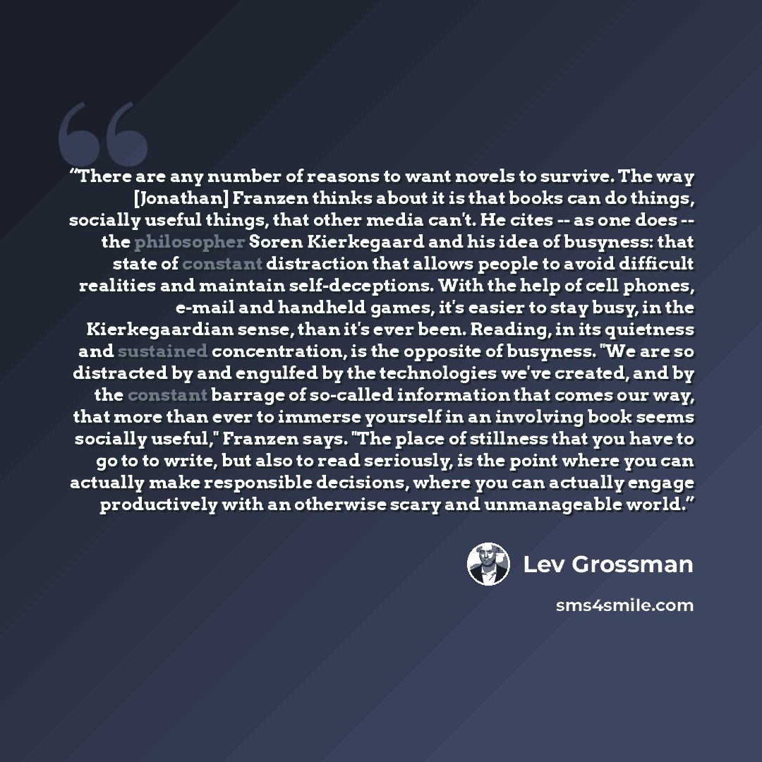 “There are any number of reasons to want novels to survive. The way [Jonathan] Franzen thinks about it is that books can do things, socially useful things, that other media can't. He cites -- as one does -- the philosopher Soren Kierkegaard and his idea of busyness: that state of constant…” quote by Lev Grossman