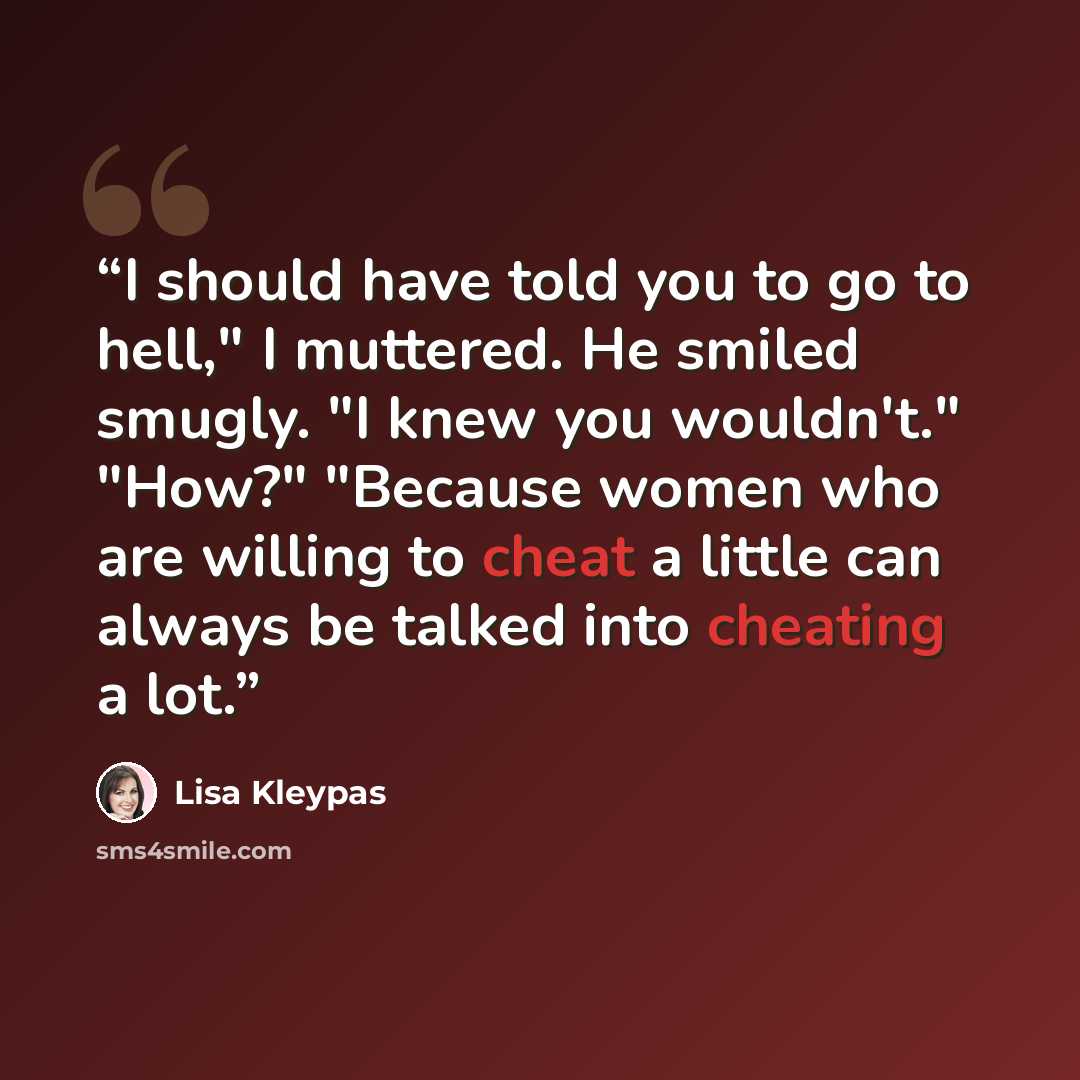 “I should have told you to go to hell," I muttered. He smiled smugly. "I knew you wouldn't." "How?" "Because women who are willing to cheat a little can always be talked into cheating a lot.” quote by Lisa Kleypas