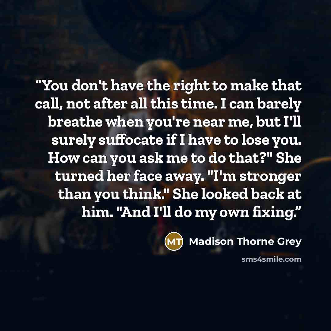 “You don't have the right to make that call, not after all this time. I can barely breathe when you're near me, but I'll surely suffocate if I have to lose you. How can you ask me to do that?" She turned her face away. "I'm stronger than you think." She looked back at him. "And I'll do my own fixing.” quote by Madison Thorne Grey