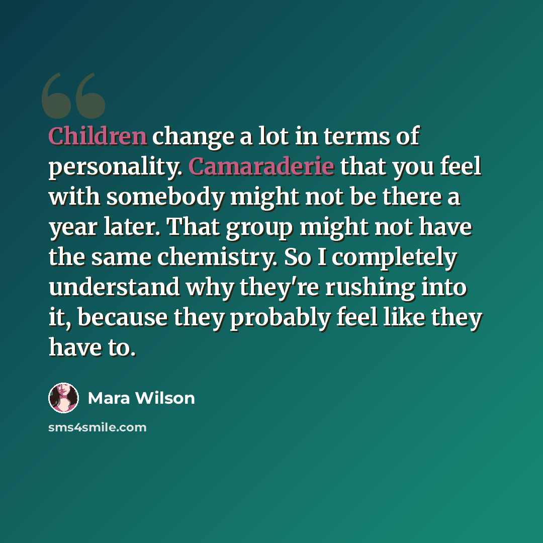 “Children change a lot in terms of personality. Camaraderie that you feel with somebody might not be there a year later. That group might not have the same chemistry. So I completely understand why they're rushing into it, because they probably feel like they have to.” quote by Mara Wilson