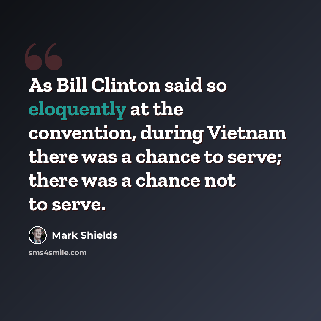 “As Bill Clinton said so eloquently at the convention, during Vietnam there was a chance to serve; there was a chance not to serve.” quote by Mark Shields