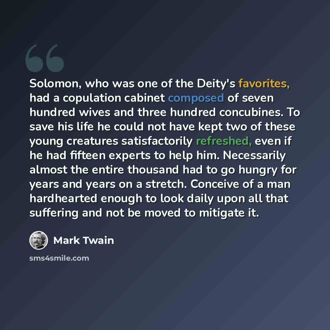 “Solomon, who was one of the Deity's favorites, had a copulation cabinet composed of seven hundred wives and three hundred concubines. To save his life he could not have kept two of these young creatures satisfactorily refreshed, even if he had fifteen experts to help him. Necessarily almost the…” quote by Mark Twain
