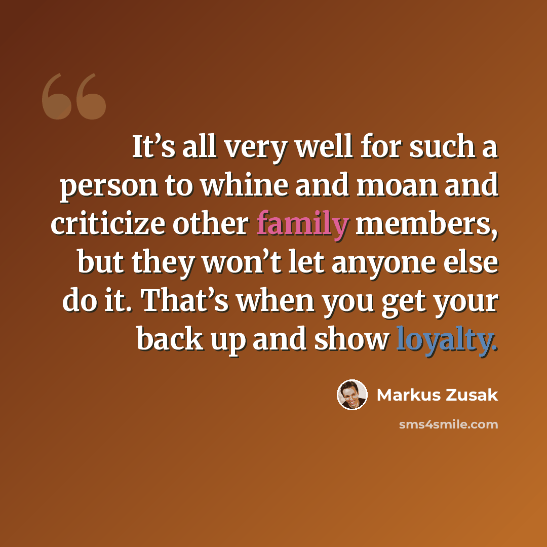 “It’s all very well for such a person to whine and moan and criticize other family members, but they won’t let anyone else do it. That’s when you get your back up and show loyalty.” quote by Markus Zusak