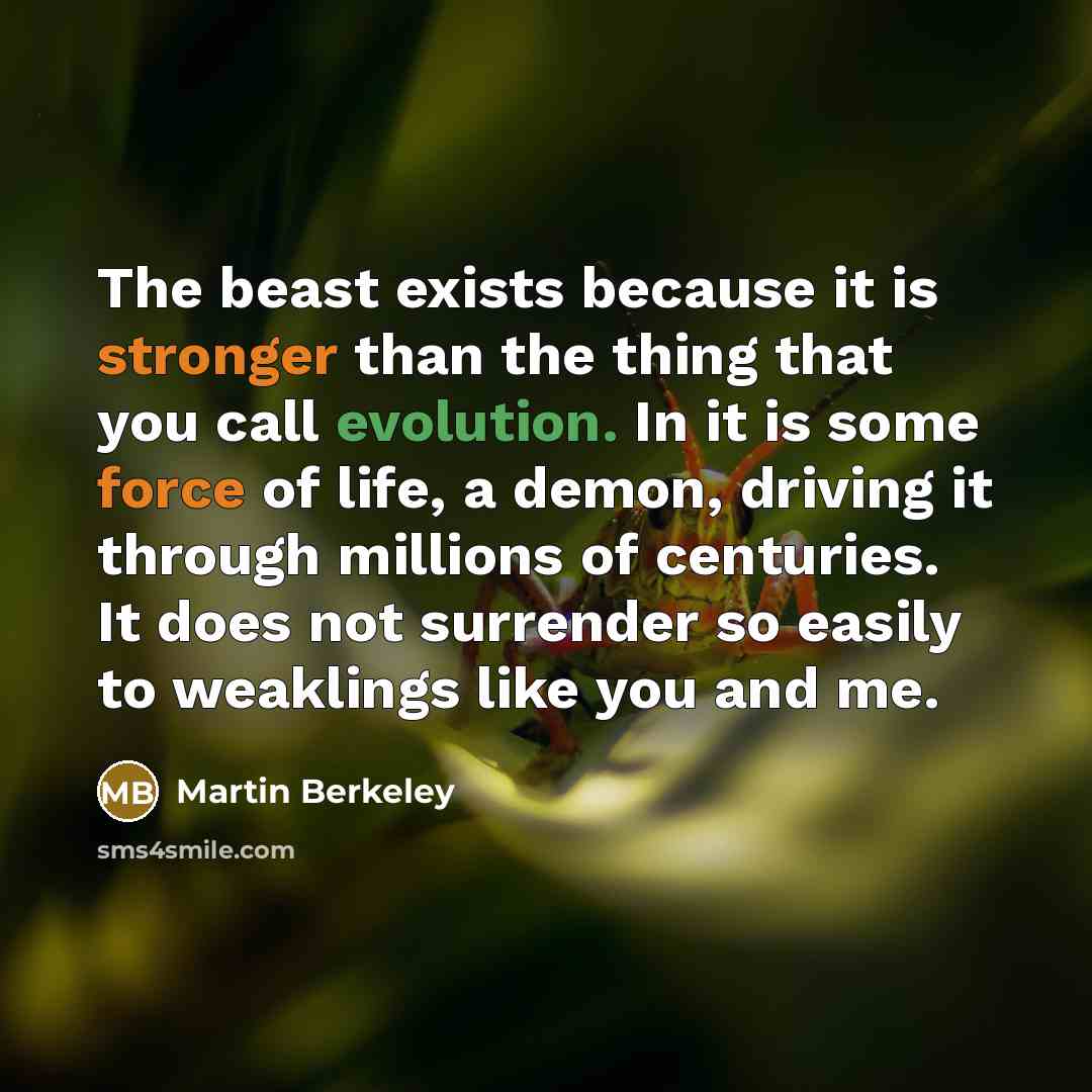 “The beast exists because it is stronger than the thing that you call evolution. In it is some force of life, a demon, driving it through millions of centuries. It does not surrender so easily to weaklings like you and me.” quote by Martin Berkeley